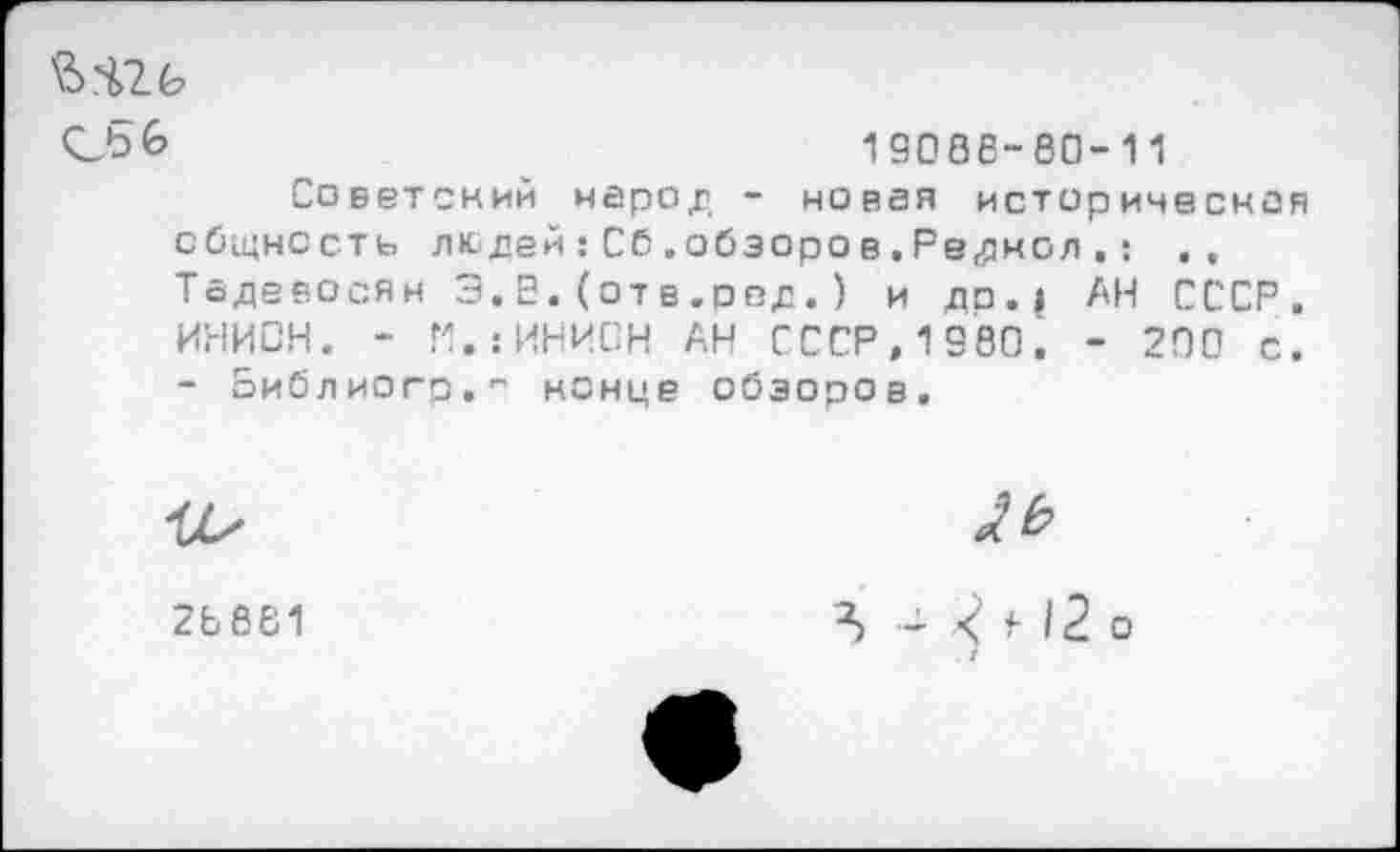 ﻿сьб	19006-80-11
Советский народ - новая историческая общность людей:Сб.обзоров.Редмол.: Тадевосян 3.Е.(отв.ред.) и до.| АН СССР, ИНИОН. - П.гИНИОН АН СССР,1980. - 200 с. - оиблиогр." конце обзоров.
28 881
\	4-12 о